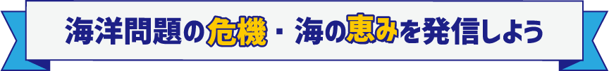 海洋問題の危機・海の恵みを発信しよう